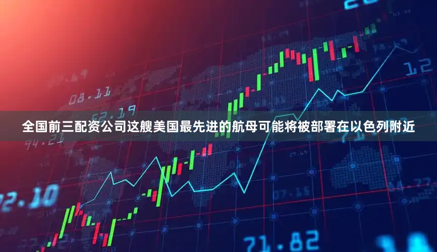 全国前三配资公司这艘美国最先进的航母可能将被部署在以色列附近