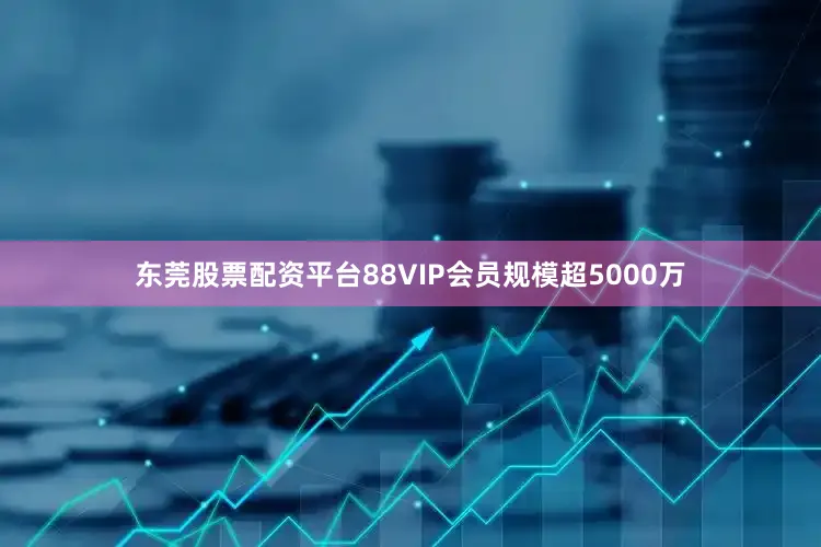 东莞股票配资平台88VIP会员规模超5000万