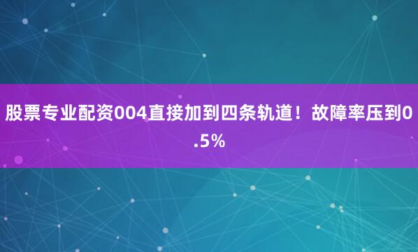股票专业配资004直接加到四条轨道！故障率压到0.5%