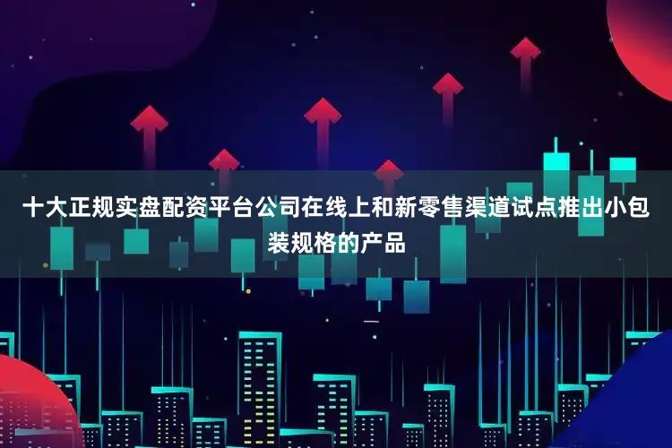 十大正规实盘配资平台公司在线上和新零售渠道试点推出小包装规格的产品