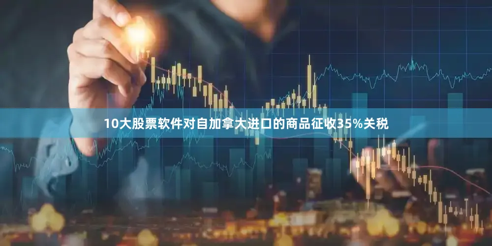 10大股票软件对自加拿大进口的商品征收35%关税