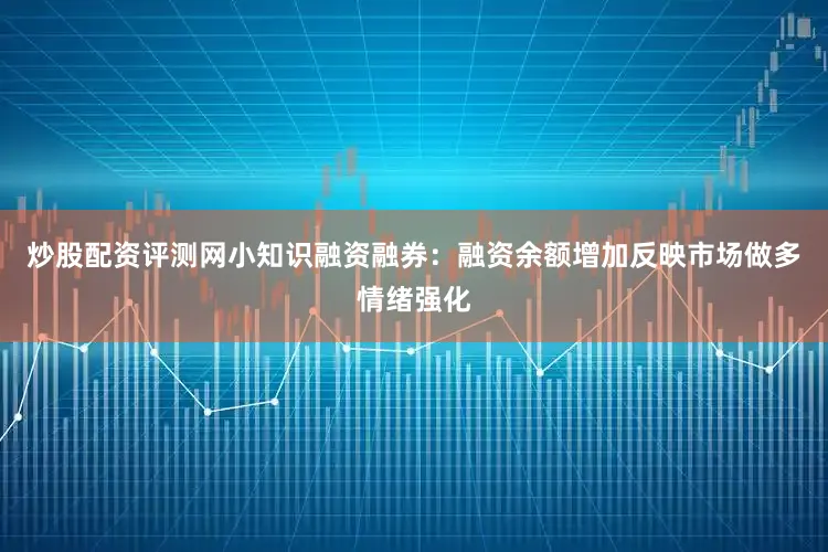 炒股配资评测网小知识融资融券：融资余额增加反映市场做多情绪强化