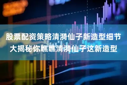 股票配资策略清漪仙子新造型细节大揭秘你瞧瞧清漪仙子这新造型