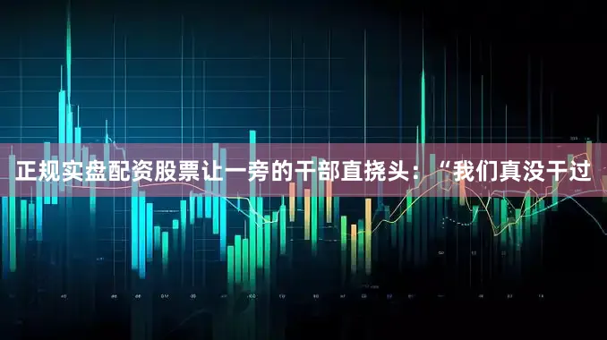 正规实盘配资股票让一旁的干部直挠头：“我们真没干过